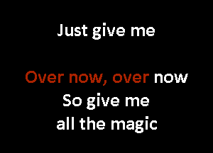 Just give me

Over now, over now
So give me
all the magic