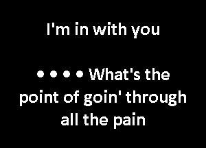 I'm in with you

0 0 0 0 What's the
point of goin' through
all the pain