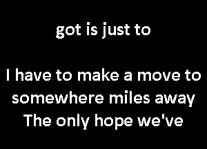 got is just to

I have to make a move to
somewhere miles away
The only hope we've