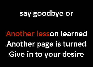 say goodbye or

Another lesson learned
Another page is turned
Give in to your desire
