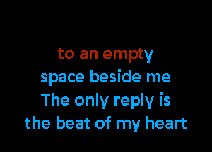 to an empty

space beside me
The only reply is
the beat of my heart