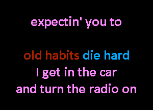 expectin' you to

old habits die hard
I get in the car
and turn the radio on