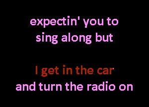 expectin' you to
sing along but

I get in the car
and turn the radio on