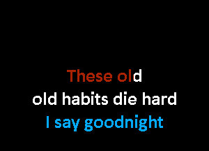 These old
old habits die hard
I say goodnight