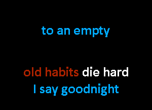 to an empty

old habits die hard
I say goodnight