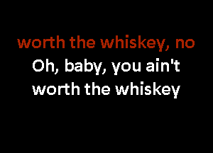 worth the whiskey, no
Oh, baby, you ain't

worth the whiskey