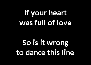 If your heart
was full of love

So is it wrong
to dance this line
