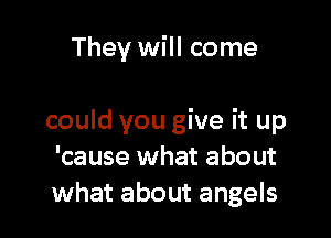 They will come

could you give it up
'cause what about
what about angels