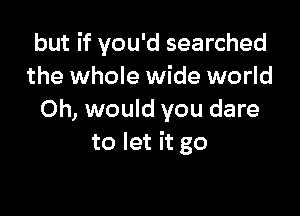 but if you'd searched
the whole wide world

0h, would you dare
to let it go