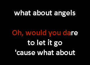 what about angels

0h, would you dare
to let it go
'cause what about