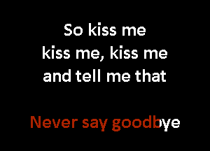 So kiss me
kiss me, kiss me
and tell me that

Never say goodbye