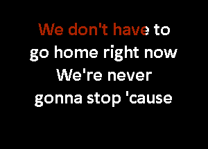 We don't have to
go home right now

We're never
gonna stop 'cause