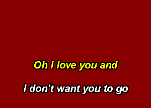 Oh I love you and

I don't want you to go