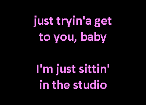 just tryin'a get
to you, baby

I'm just sittin'
in the studio