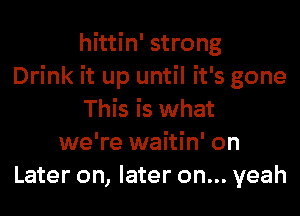 hittin' strong
Drink it up until it's gone
This is what
we're waitin' on
Later on, later on... yeah