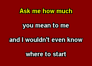 Ask me how much

you mean to me

and I wouldn't even know

where to start