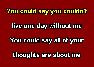 You could say you couldn't

live one day without me

You could say all of your

thoughts are about me