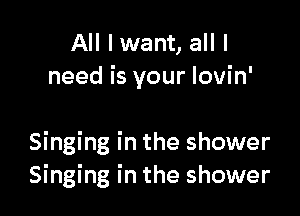All I want, all I
need is your Iovin'

Singing in the shower
Singing in the shower