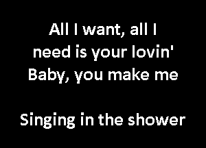 All I want, all I
need is your Iovin'
Baby, you make me

Singing in the shower