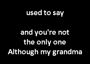 used to say

and you're not
the only one
Although my grandma