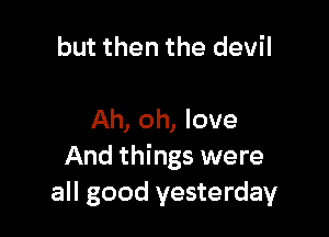 but then the devil

Ah, oh, love
And things were
all good yesterday