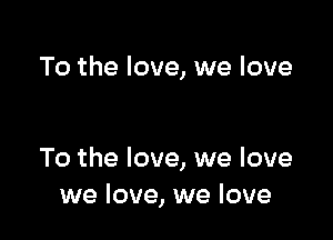 To the love, we love

To the love, we love
we love, we love