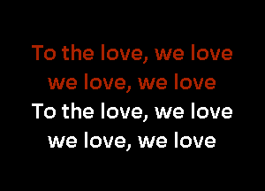 To the love, we love
we love, we love

To the love, we love
we love, we love