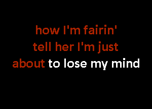 how I'm fairin'
tell her I'm just

about to lose my mind