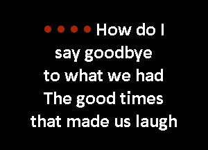 O 0 0 0 How do I
say goodbye

to what we had
The good times
that made us laugh