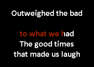 Outweighed the bad

to what we had
The good times
that made us laugh