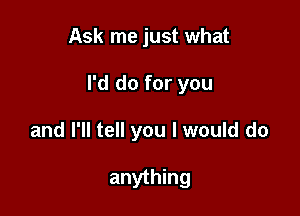 Ask me just what

I'd do for you

and I'll tell you I would do

anything