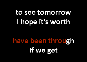 to see tomorrow
I hope it's worth

have been through
If we get