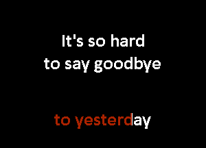 It's so hard
to say goodbye

to yesterday