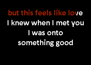 but this feels like love
I knew when I met you

I was onto
something good