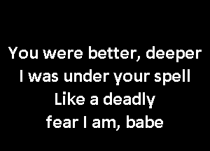 You were better, deeper

I was under your spell
Like a deadly
fear I am, babe