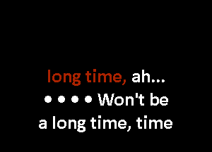 long time, ah...
0 0 0 0 Won't be
a long time, time