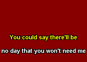 You could say there'll be

no day that you won't need me