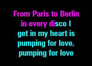 From Paris to Berlin
in every disco I

get in my heart is
pumping for love,
pumping for love