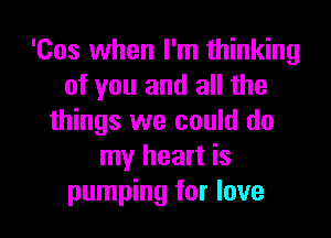 'Cos when I'm thinking
of you and all the

things we could do
my heart is
pumping for love