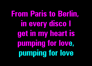 From Paris to Berlin,
in every disco I

get in my heart is
pumping for love,
pumping for love