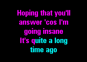 Hoping that you'll
answer 'cos I'm

going insane
It's quite a long
time ago