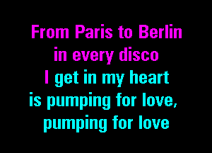 From Paris to Berlin
in every disco

I get in my heart
is pumping for love,
pumping for love