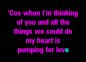 'Cos when I'm thinking
of you and all the

things we could do
my heart is
pumping for love