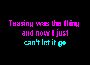 Teasing was the thing

and now I just
can't let it go