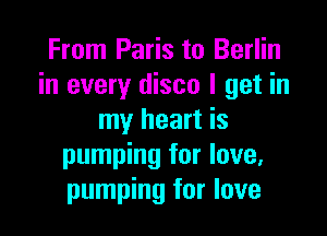 From Paris to Berlin
in every disco I get in

my heart is
pumping for love,
pumping for love