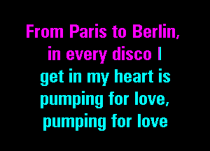 From Paris to Berlin,
in every disco I

get in my heart is
pumping for love,
pumping for love