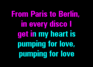 From Paris to Berlin,
in every disco I

get in my heart is
pumping for love,
pumping for love