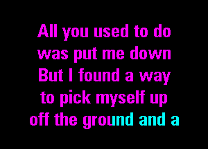 All you used to do
was put me down

But I found a way
to pick myself up
off the ground and a