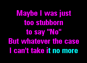 Maybe I was just
too stubborn

to say No
But whatever the case
I can't take it no more