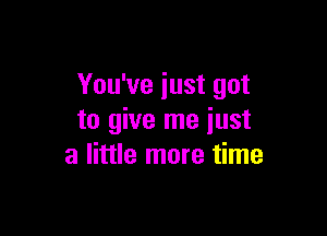 You've just got

to give me just
a little more time